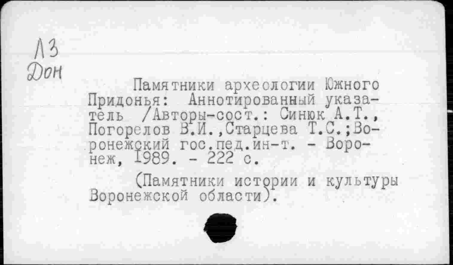 ﻿Памятники археологии Южного Придонья: Аннотированный указатель /Авторы-сост.: СинюкА.Т., Погорелов 3.И.»Старцева Т.С.воронежский гос.пед.ин-т. - Воронеж, 1989. - 222 с.
(Памятники истории и культуры Воронежской области).